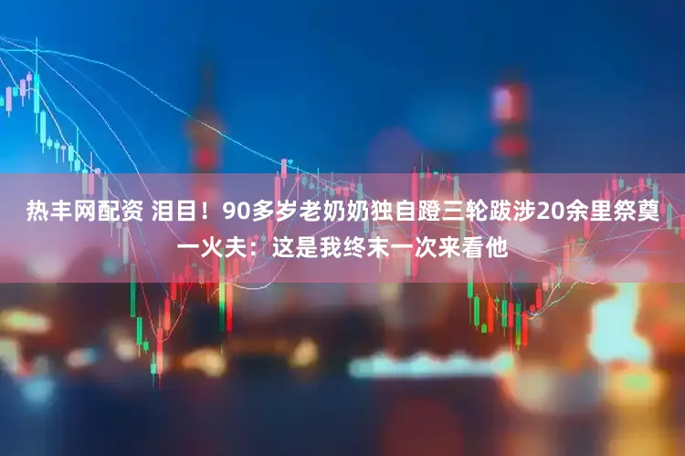 热丰网配资 泪目！90多岁老奶奶独自蹬三轮跋涉20余里祭奠一火夫：这是我终末一次来看他