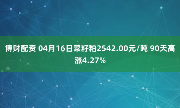 博财配资 04月16日菜籽粕2542.00元/吨 90天高涨4.27%
