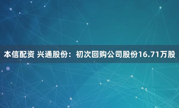 本信配资 兴通股份：初次回购公司股份16.71万股