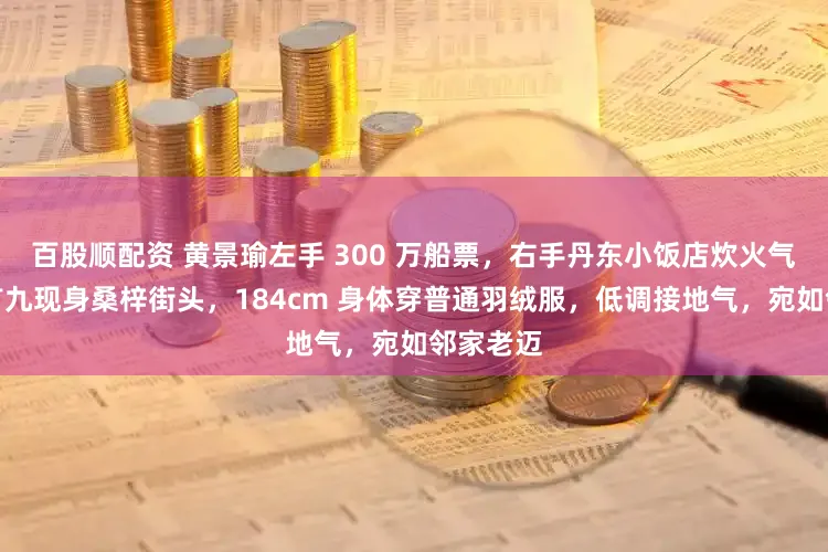 百股顺配资 黄景瑜左手 300 万船票，右手丹东小饭店炊火气。大岁首九现身桑梓街头，184cm 身体穿普通羽绒服，低调接地气，宛如邻家老迈