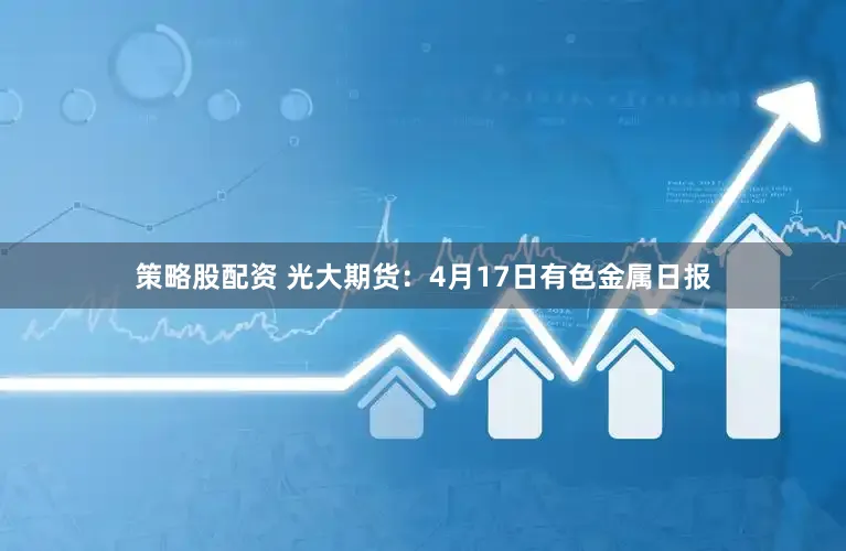 策略股配资 光大期货：4月17日有色金属日报