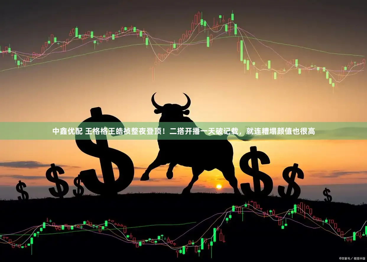 中鑫优配 王格格王皓祯整夜登顶！二搭开播一天破记载，就连糟塌颜值也很高