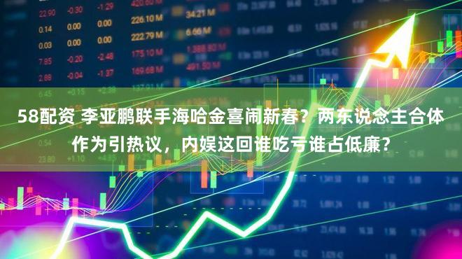 58配资 李亚鹏联手海哈金喜闹新春？两东说念主合体作为引热议，内娱这回谁吃亏谁占低廉？